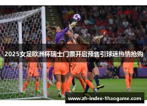 2025女足欧洲杯瑞士门票开启预售引球迷热情抢购 2025女足欧洲杯瑞士门票开启预售引球迷热情抢购