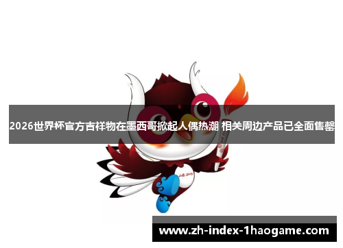 2026世界杯官方吉祥物在墨西哥掀起人偶热潮 相关周边产品已全面售罄