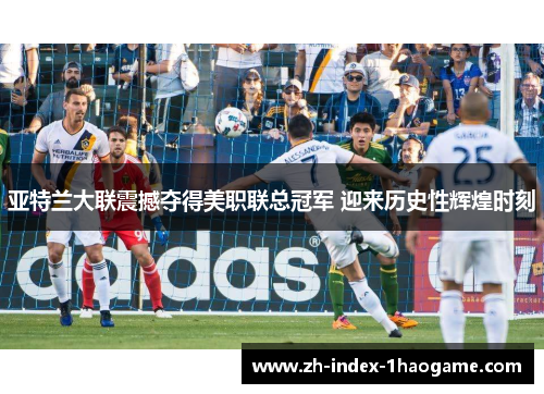 亚特兰大联震撼夺得美职联总冠军 迎来历史性辉煌时刻 亚特兰大联震撼夺得美职联总冠军 迎来历史性辉煌时刻