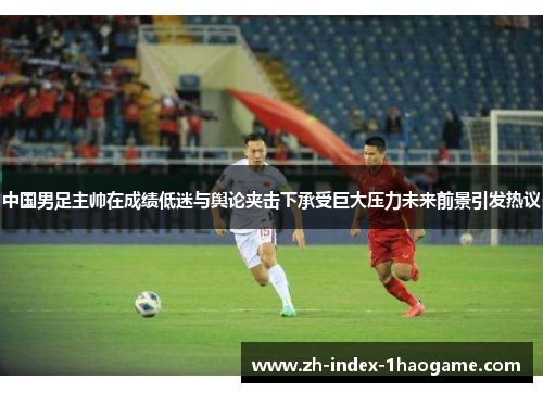 中国男足主帅在成绩低迷与舆论夹击下承受巨大压力未来前景引发热议