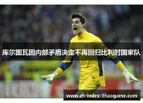 库尔图瓦因内部矛盾决定不再回归比利时国家队 库尔图瓦因内部矛盾决定不再回归比利时国家队