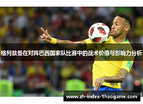 格列兹曼在对阵巴西国家队比赛中的战术价值与影响力分析 格列兹曼在对阵巴西国家队比赛中的战术价值与影响力分析