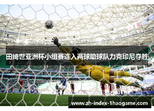 田绮世亚洲杯小组赛连入两球助球队力克印尼夺胜 田绮世亚洲杯小组赛连入两球助球队力克印尼夺胜