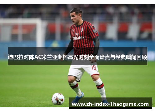 迪巴拉对阵AC米兰亚洲杯高光时刻全面盘点与经典瞬间回顾