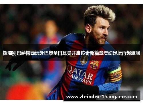 挥泪别巴萨梅西远赴巴黎圣日耳曼开启传奇新篇章震动足坛再起波澜