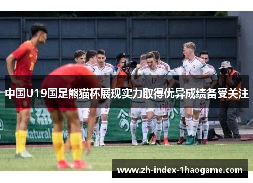 中国U19国足熊猫杯展现实力取得优异成绩备受关注 中国U19国足熊猫杯展现实力取得优异成绩备受关注