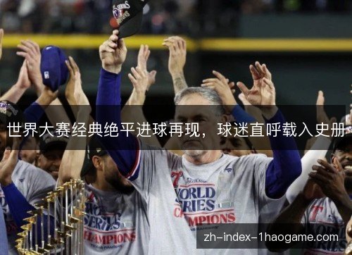 世界大赛经典绝平进球再现,球迷直呼载入史册 世界大赛经典绝平进球再现,球迷直呼载入史册