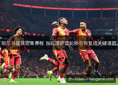 耶尔马兹谈密集赛程 加拉塔萨雷轮换与恢复成关键课题